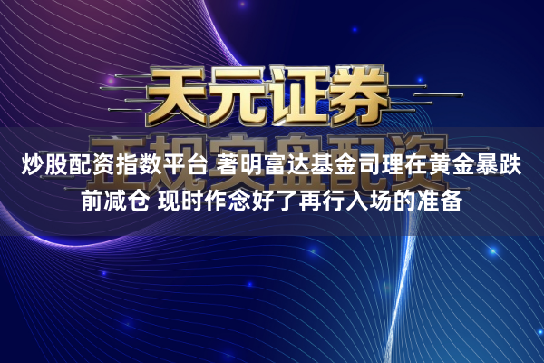 炒股配资指数平台 著明富达基金司理在黄金暴跌前减仓 现时作念好了再行入场的准备