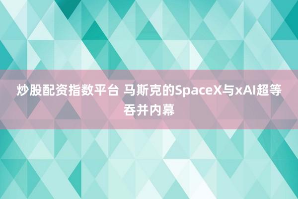 炒股配资指数平台 马斯克的SpaceX与xAI超等吞并内幕