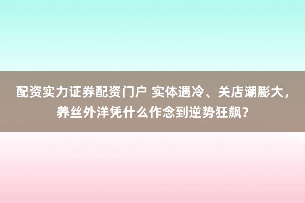 配资实力证券配资门户 实体遇冷、关店潮膨大，养丝外洋凭什么作念到逆势狂飙？