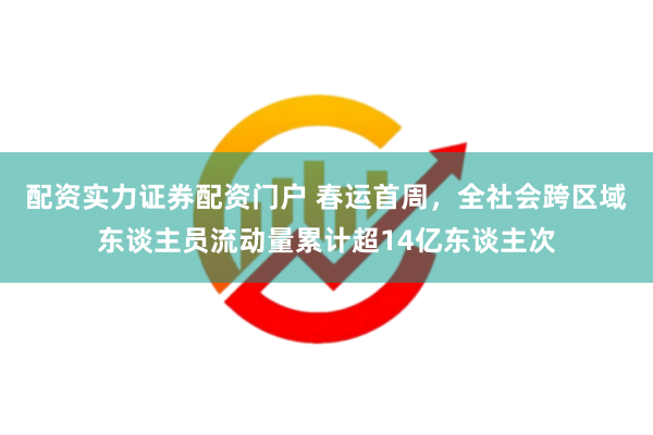 配资实力证券配资门户 春运首周，全社会跨区域东谈主员流动量累计超14亿东谈主次