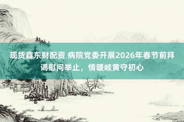 现货鑫东财配资 病院党委开展2026年春节前拜谒慰问举止，情暖岐黄守初心