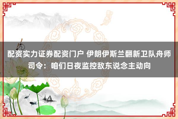 配资实力证券配资门户 伊朗伊斯兰翻新卫队舟师司令：咱们日夜监控敌东说念主动向