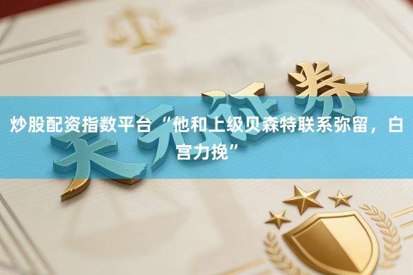 炒股配资指数平台 “他和上级贝森特联系弥留，白宫力挽”