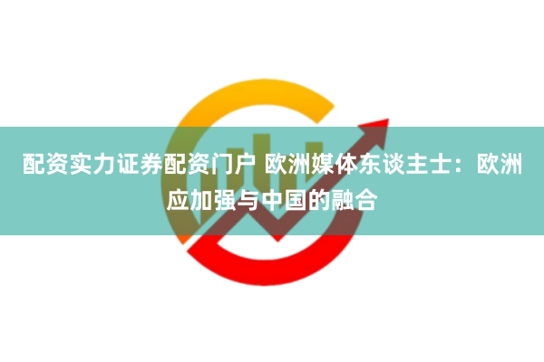 配资实力证券配资门户 欧洲媒体东谈主士：欧洲应加强与中国的融合