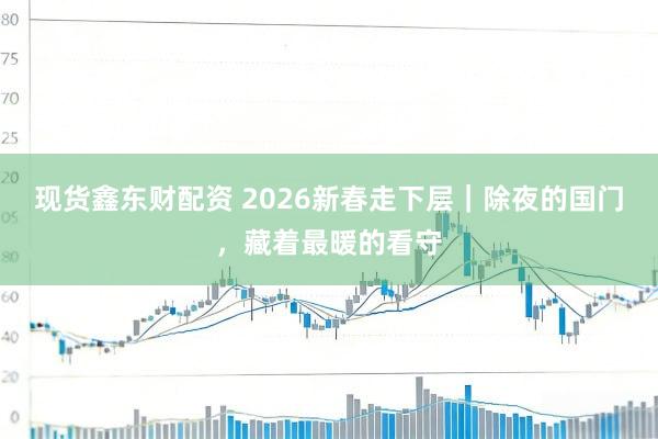 现货鑫东财配资 2026新春走下层｜除夜的国门，藏着最暖的看守