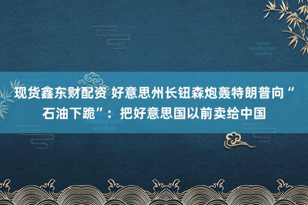 现货鑫东财配资 好意思州长钮森炮轰特朗普向“石油下跪”：把好意思国以前卖给中国