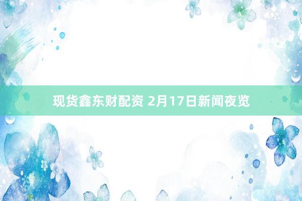 现货鑫东财配资 2月17日新闻夜览