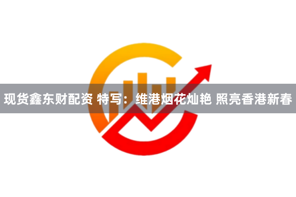 现货鑫东财配资 特写：维港烟花灿艳 照亮香港新春