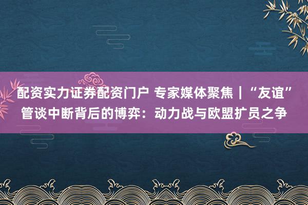 配资实力证券配资门户 专家媒体聚焦｜“友谊”管谈中断背后的博弈：动力战与欧盟扩员之争