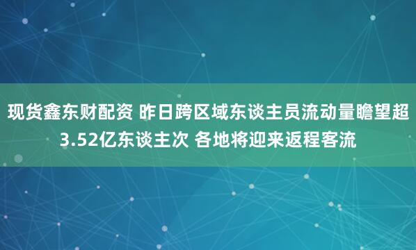 现货鑫东财配资 昨日跨区域东谈主员流动量瞻望超3.52亿东谈主次 各地将迎来返程客流