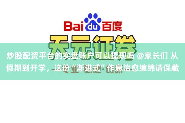 炒股配资平台的实盘账户可以提现吗 @家长们 从假期到开学，这份“渐进式”作息治愈缠绵请保藏