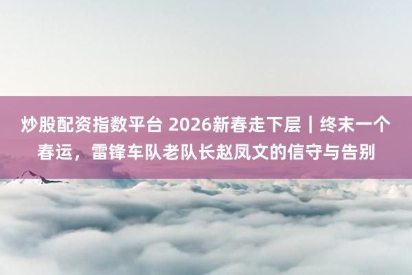 炒股配资指数平台 2026新春走下层｜终末一个春运，雷锋车队老队长赵凤文的信守与告别