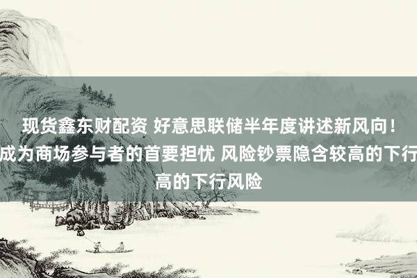 现货鑫东财配资 好意思联储半年度讲述新风向！通胀成为商场参与者的首要担忧 风险钞票隐含较高的下行风险