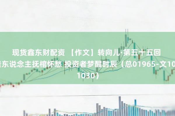 现货鑫东财配资 【作文】转向儿·第五十五回 欠债东说念主抚棺怀愁 投资者梦醒时辰（总01965-文1030）