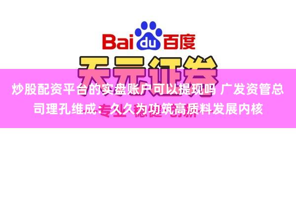 炒股配资平台的实盘账户可以提现吗 广发资管总司理孔维成：久久为功筑高质料发展内核