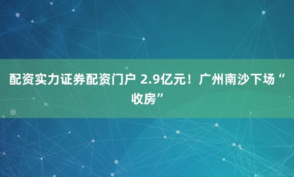 配资实力证券配资门户 2.9亿元！广州南沙下场“收房”
