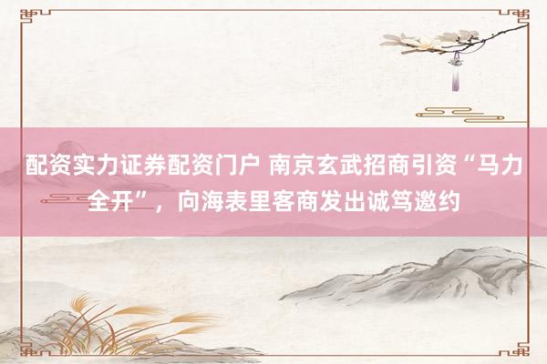 配资实力证券配资门户 南京玄武招商引资“马力全开”，向海表里客商发出诚笃邀约