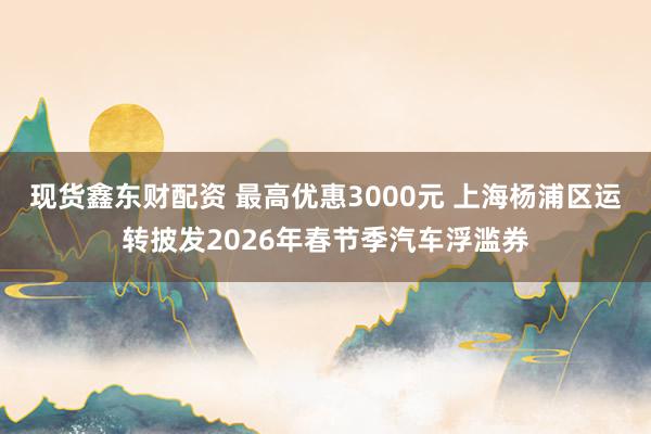 现货鑫东财配资 最高优惠3000元 上海杨浦区运转披发2026年春节季汽车浮滥券