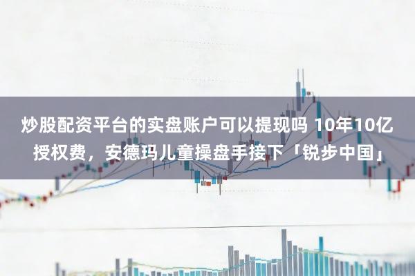 炒股配资平台的实盘账户可以提现吗 10年10亿授权费，安德玛儿童操盘手接下「锐步中国」