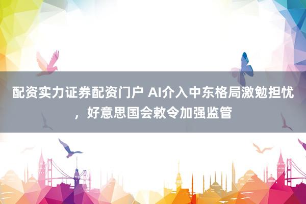 配资实力证券配资门户 AI介入中东格局激勉担忧，好意思国会敕令加强监管