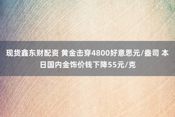 现货鑫东财配资 黄金击穿4800好意思元/盎司 本日国内金饰价钱下降55元/克