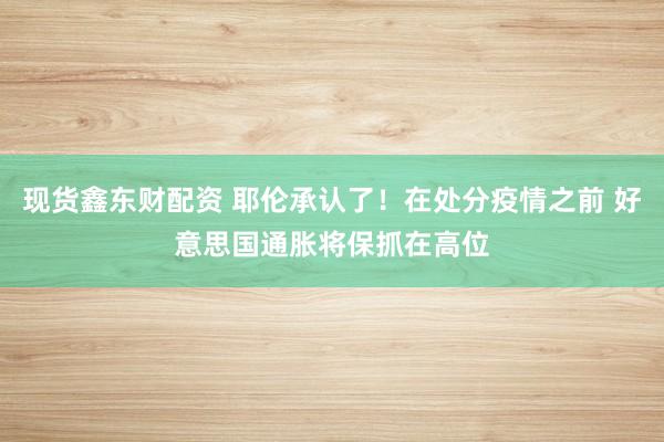 现货鑫东财配资 耶伦承认了！在处分疫情之前 好意思国通胀将保抓在高位