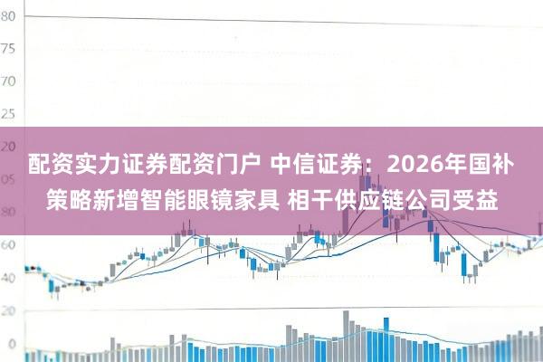 配资实力证券配资门户 中信证券：2026年国补策略新增智能眼镜家具 相干供应链公司受益
