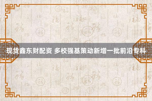 现货鑫东财配资 多校强基策动新增一批前沿专科
