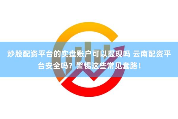 炒股配资平台的实盘账户可以提现吗 云南配资平台安全吗？警惕这些常见套路！