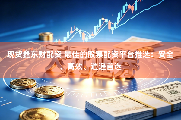 现货鑫东财配资 最佳的股票配资平台推选：安全、高效、逍遥首选