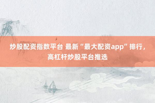 炒股配资指数平台 最新“最大配资app”排行，高杠杆炒股平台推选