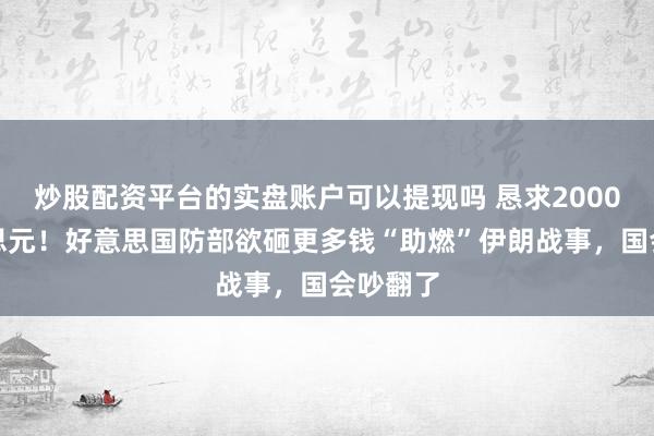 炒股配资平台的实盘账户可以提现吗 恳求2000亿好意思元！好意思国防部欲砸更多钱“助燃”伊朗战事，国会吵翻了