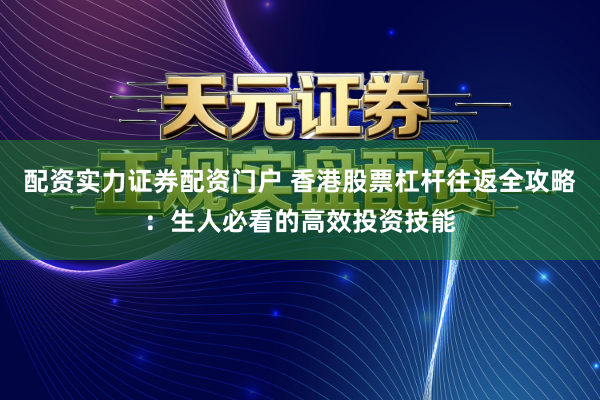 配资实力证券配资门户 香港股票杠杆往返全攻略：生人必看的高效投资技能
