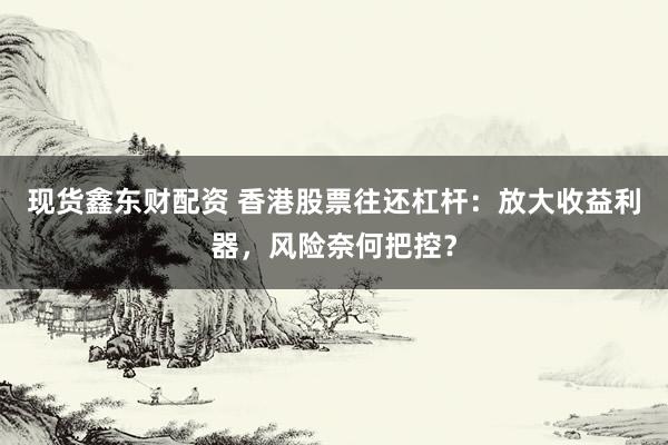 现货鑫东财配资 香港股票往还杠杆：放大收益利器，风险奈何把控？