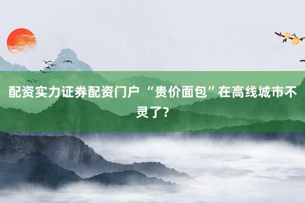 配资实力证券配资门户 “贵价面包”在高线城市不灵了？