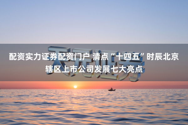 配资实力证券配资门户 清点“十四五”时辰北京辖区上市公司发展七大亮点