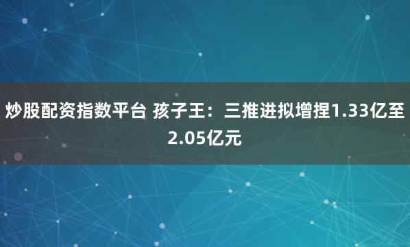炒股配资指数平台 孩子王：三推进拟增捏1.33亿至2.05亿元