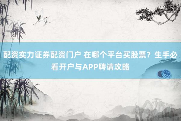 配资实力证券配资门户 在哪个平台买股票？生手必看开户与APP聘请攻略