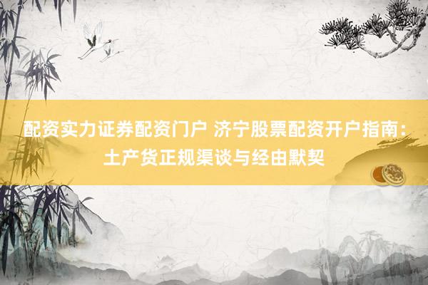 配资实力证券配资门户 济宁股票配资开户指南：土产货正规渠谈与经由默契
