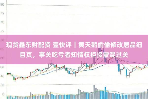 现货鑫东财配资 壹快评|黄天鹅偷偷修改居品细目页,事关吃亏者知情权拒接蒙混过关