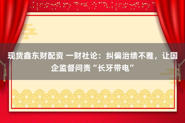 现货鑫东财配资 一财社论：纠偏治绩不雅，让国企监督问责“长牙带电”