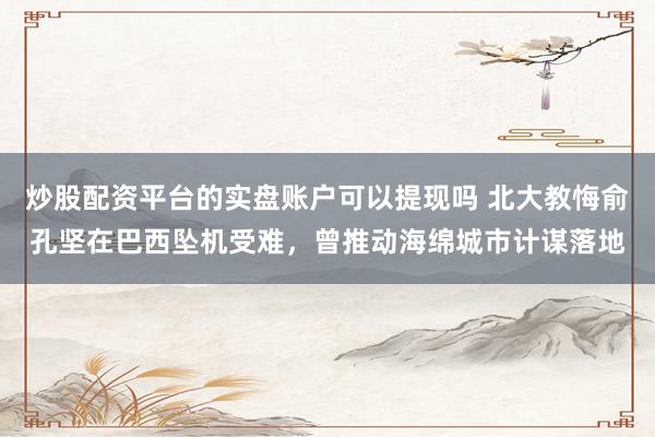 炒股配资平台的实盘账户可以提现吗 北大教悔俞孔坚在巴西坠机受难，曾推动海绵城市计谋落地