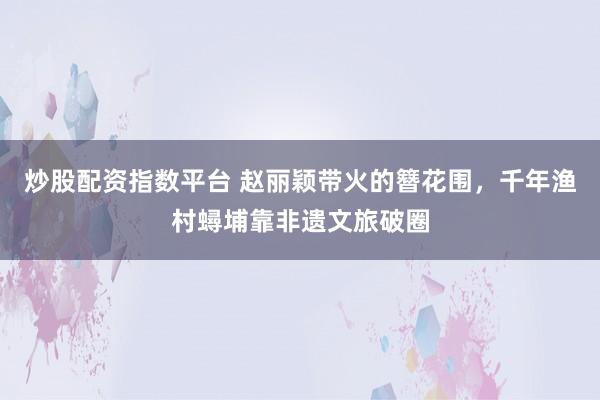 炒股配资指数平台 赵丽颖带火的簪花围,千年渔村蟳埔靠非遗文旅破圈