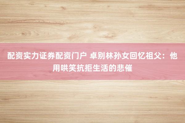 配资实力证券配资门户 卓别林孙女回忆祖父：他用哄笑抗拒生活的悲催