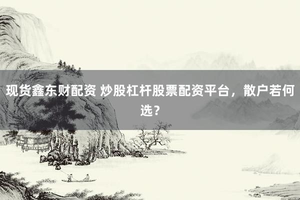 现货鑫东财配资 炒股杠杆股票配资平台，散户若何选？