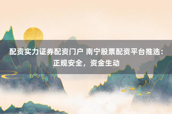 配资实力证券配资门户 南宁股票配资平台推选：正规安全，资金生动