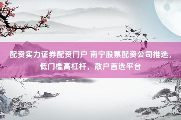配资实力证券配资门户 南宁股票配资公司推选，低门槛高杠杆，散户首选平台